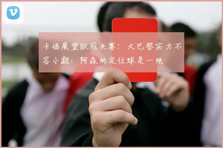 卡福展望欧冠决赛：大巴黎实力不容小觑，阿森纳定位球是一绝