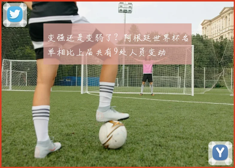 变强还是变弱了？阿根廷世界杯名单相比上届共有9处人员变动