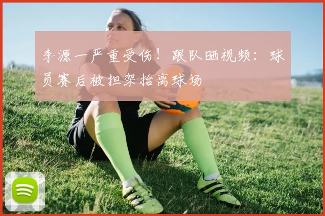 李源一严重受伤！跟队晒视频：球员赛后被担架抬离球场