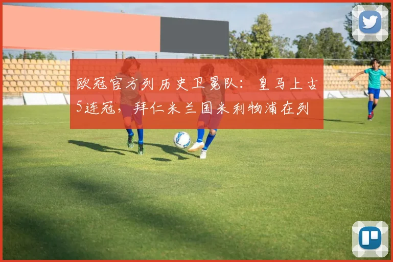 欧冠官方列历史卫冕队：皇马上古5连冠，拜仁米兰国米利物浦在列