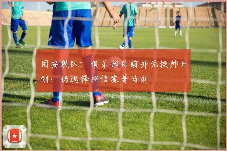 国安跟队：俱乐部目前并无换帅计划，仍选择相信蒙哥马利